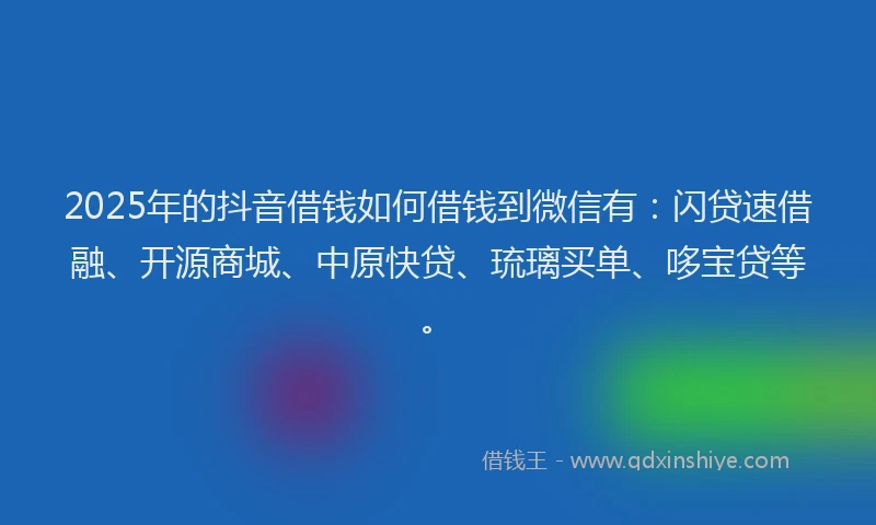 2025年的抖音借钱如何借钱到微信有：闪贷速借融、开源商城、中原快贷、琉璃买单、哆宝贷等。