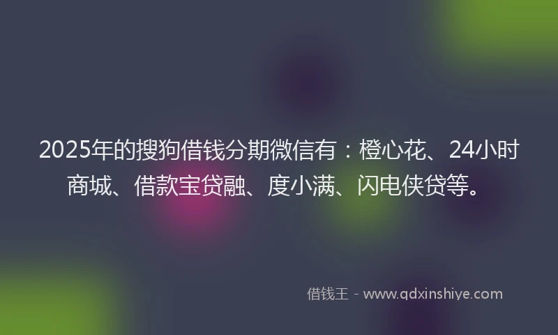 2025年的搜狗借钱分期微信有：橙心花、24小时商城、借款宝贷融、度小满、闪电侠贷等。