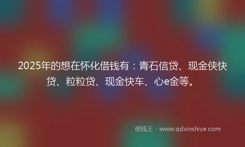 2025年的想在怀化借钱有：青石信贷、现金侠快贷、粒粒贷、现金快车、心e金等。