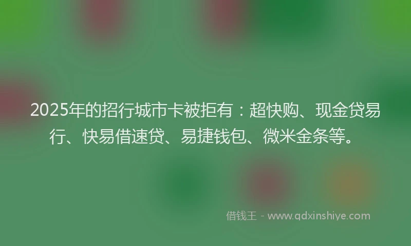 2025年的招行城市卡被拒有：超快购、现金贷易行、快易借速贷、易捷钱包、微米金条等。