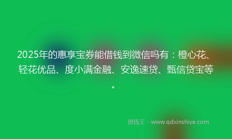 2025年的惠享宝券能借钱到微信吗有：橙心花、轻花优品、度小满金融、安逸速贷、甄信贷宝等。