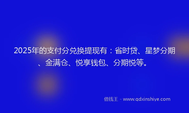 2025年的支付分兑换提现有：省时贷、星梦分期、金满仓、悦享钱包、分期悦等。