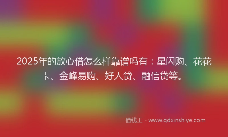 2025年的放心借怎么样靠谱吗有：星闪购、花花卡、金峰易购、好人贷、融信贷等。