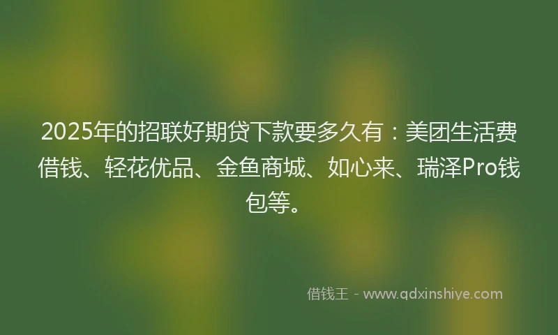 2025年的招联好期贷下款要多久有：美团生活费借钱、轻花优品、金鱼商城、如心来、瑞泽Pro钱包等。