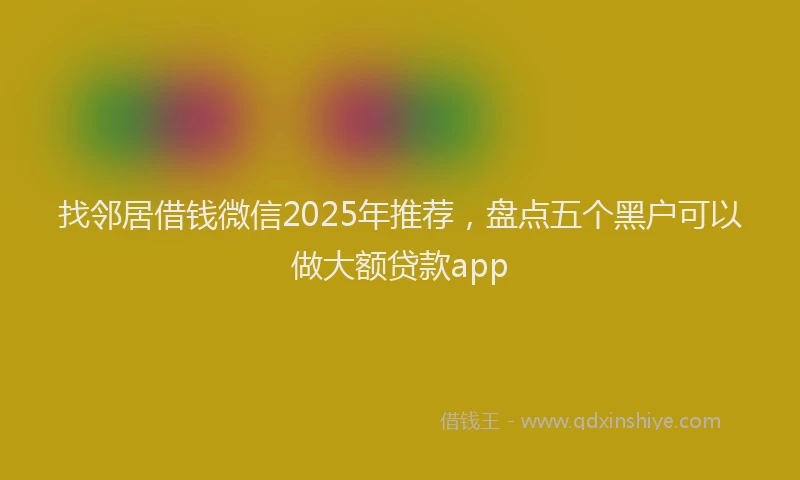 找邻居借钱微信2025年推荐，盘点五个黑户可以做大额贷款app