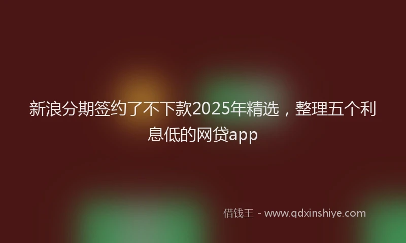 新浪分期签约了不下款2025年精选，整理五个利息低的网贷app