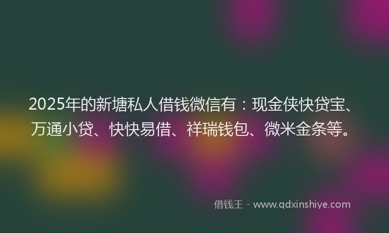 2025年的新塘私人借钱微信有：现金侠快贷宝、万通小贷、快快易借、祥瑞钱包、微米金条等。