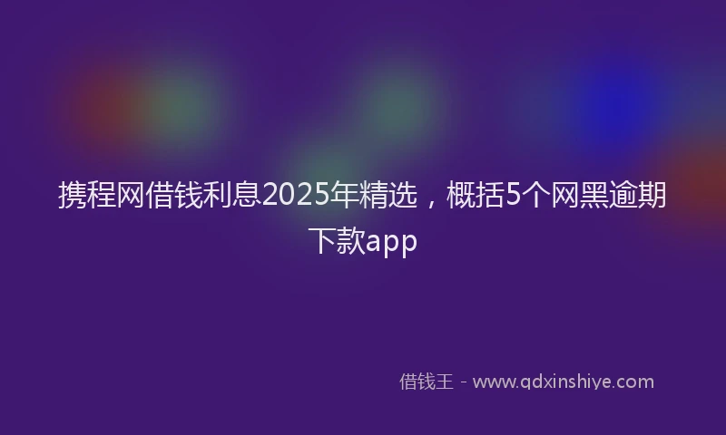 携程网借钱利息2025年精选，概括5个网黑逾期下款app