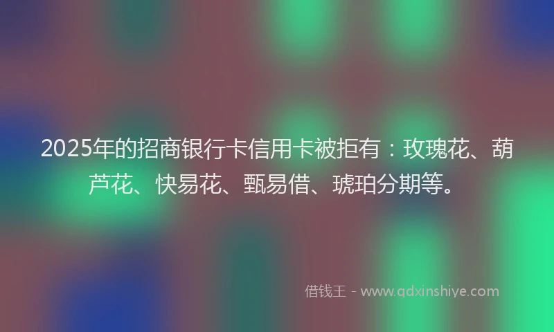2025年的招商银行卡信用卡被拒有：玫瑰花、葫芦花、快易花、甄易借、琥珀分期等。