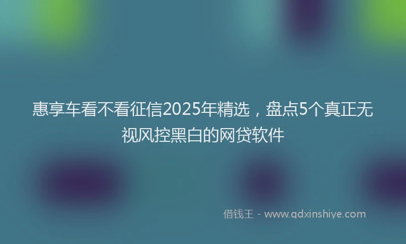 惠享车看不看征信2025年精选，盘点5个真正无视风控黑白的网贷软件