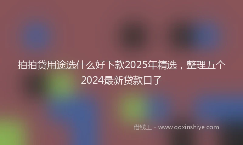 拍拍贷用途选什么好下款2025年精选，整理五个2024最新贷款口子