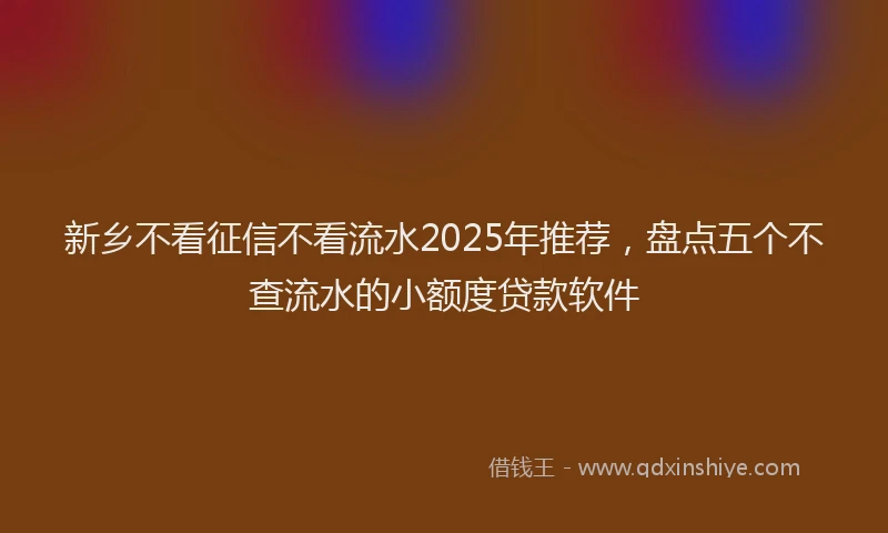 新乡不看征信不看流水2025年推荐，盘点五个不查流水的小额度贷款软件