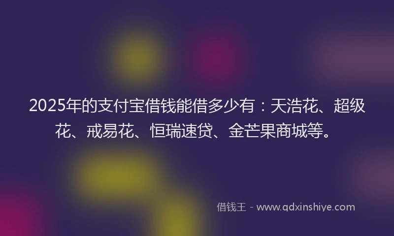 2025年的支付宝借钱能借多少有：天浩花、超级花、戒易花、恒瑞速贷、金芒果商城等。