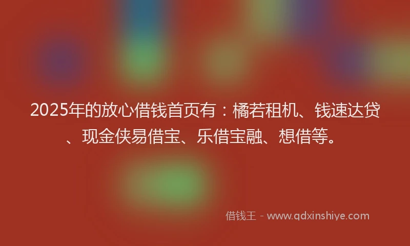 2025年的放心借钱首页有：橘若租机、钱速达贷、现金侠易借宝、乐借宝融、想借等。