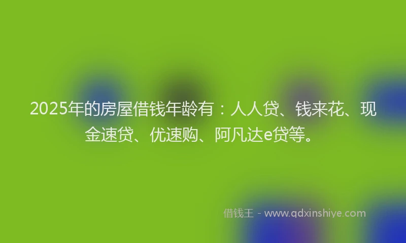 2025年的房屋借钱年龄有：人人贷、钱来花、现金速贷、优速购、阿凡达e贷等。
