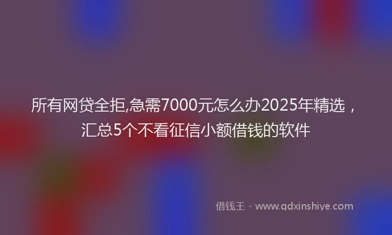 所有网贷全拒,急需7000元怎么办2025年精选，汇总5个不看征信小额借钱的软件