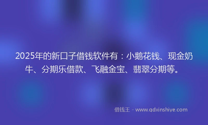 2025年的新口子借钱软件有：小鹅花钱、现金奶牛、分期乐借款、飞融金宝、翡翠分期等。