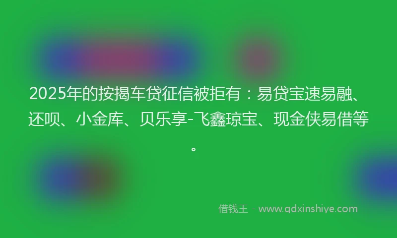 2025年的按揭车贷征信被拒有：易贷宝速易融、还呗、小金库、贝乐享-飞鑫琼宝、现金侠易借等。