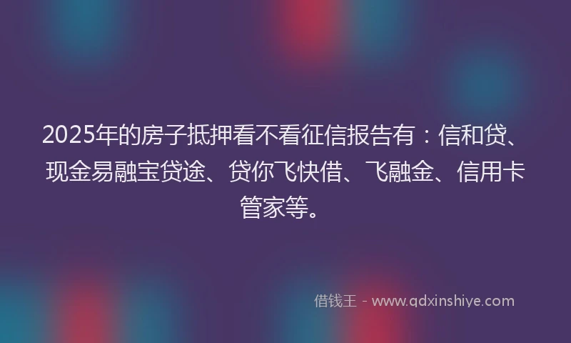2025年的房子抵押看不看征信报告有：信和贷、现金易融宝贷途、贷你飞快借、飞融金、信用卡管家等。