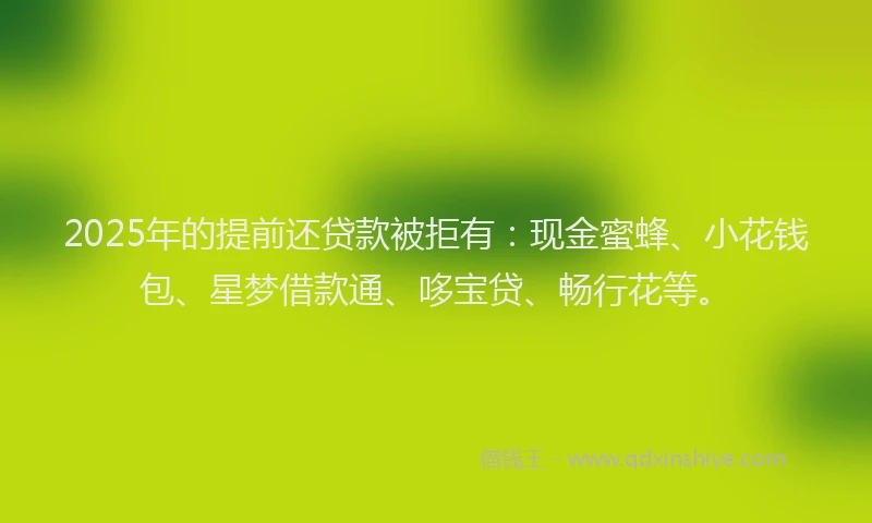 2025年的提前还贷款被拒有：现金蜜蜂、小花钱包、星梦借款通、哆宝贷、畅行花等。