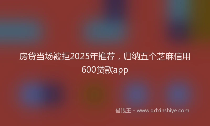 房贷当场被拒2025年推荐，归纳五个芝麻信用600贷款app