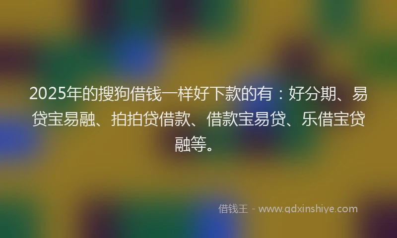 2025年的搜狗借钱一样好下款的有：好分期、易贷宝易融、拍拍贷借款、借款宝易贷、乐借宝贷融等。