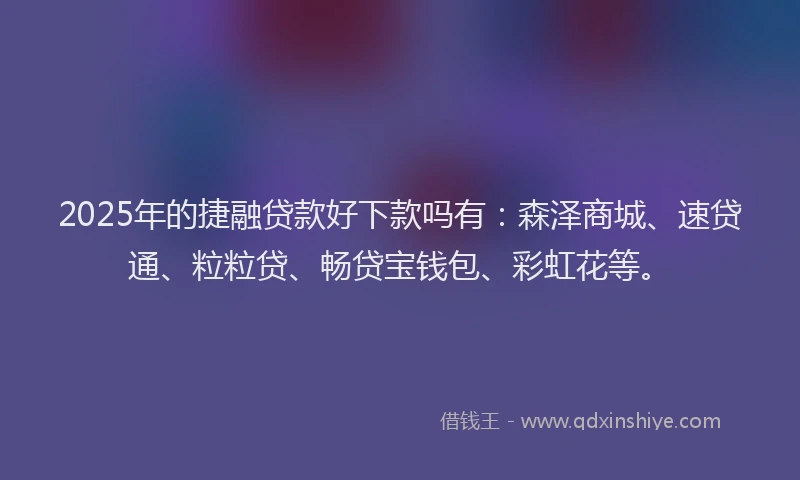 2025年的捷融贷款好下款吗有：森泽商城、速贷通、粒粒贷、畅贷宝钱包、彩虹花等。