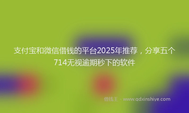 支付宝和微信借钱的平台2025年推荐，分享五个714无视逾期秒下的软件