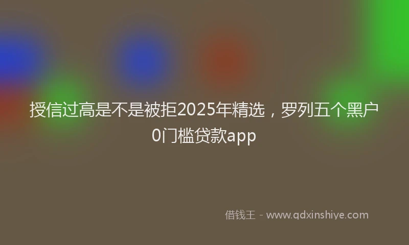 授信过高是不是被拒2025年精选，罗列五个黑户0门槛贷款app