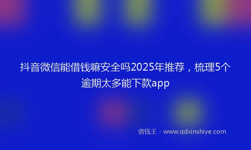 抖音微信能借钱嘛安全吗2025年推荐，梳理5个逾期太多能下款app