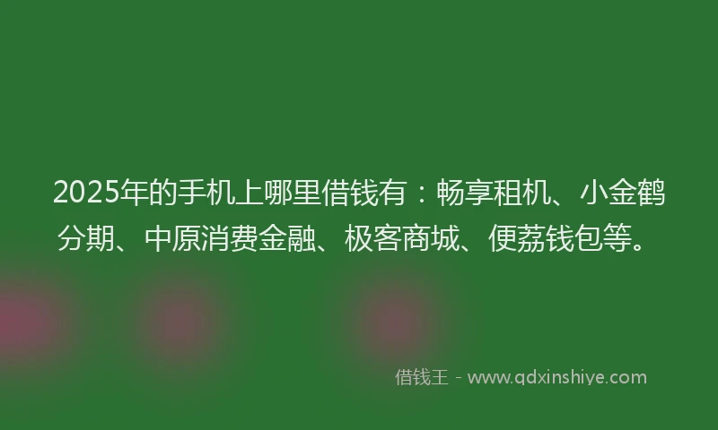 2025年的手机上哪里借钱有：畅享租机、小金鹤分期、中原消费金融、极客商城、便荔钱包等。