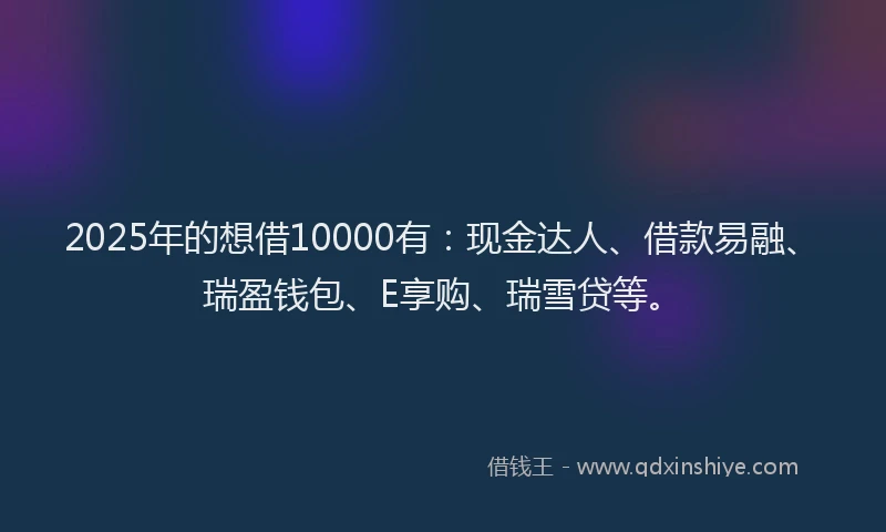 2025年的想借10000有：现金达人、借款易融、瑞盈钱包、E享购、瑞雪贷等。