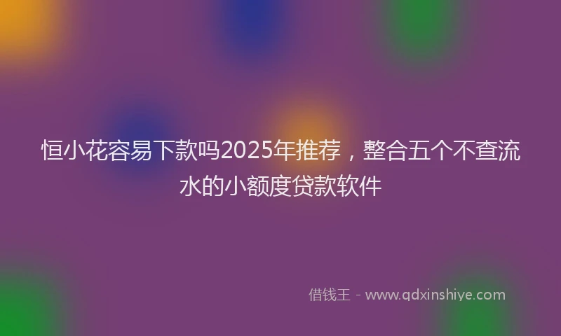 恒小花容易下款吗2025年推荐，整合五个不查流水的小额度贷款软件