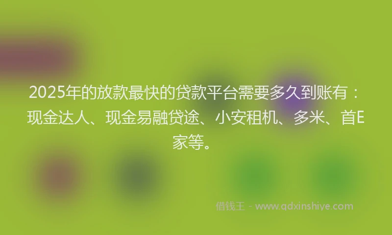 2025年的放款最快的贷款平台需要多久到账有：现金达人、现金易融贷途、小安租机、多米、首E家等。