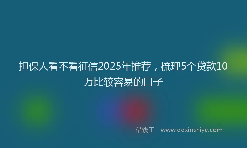 担保人看不看征信2025年推荐，梳理5个贷款10万比较容易的口子