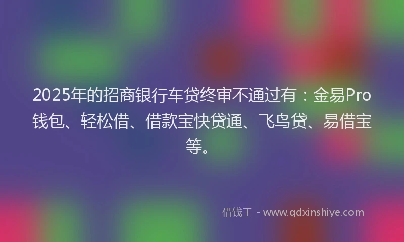 2025年的招商银行车贷终审不通过有：金易Pro钱包、轻松借、借款宝快贷通、飞鸟贷、易借宝等。