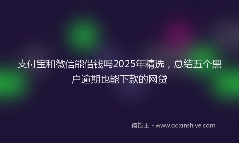 支付宝和微信能借钱吗2025年精选，总结五个黑户逾期也能下款的网贷