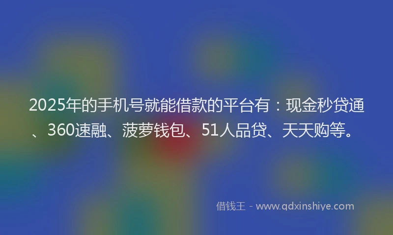 2025年的手机号就能借款的平台有：现金秒贷通、360速融、菠萝钱包、51人品贷、天天购等。