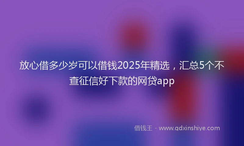 放心借多少岁可以借钱2025年精选，汇总5个不查征信好下款的网贷app