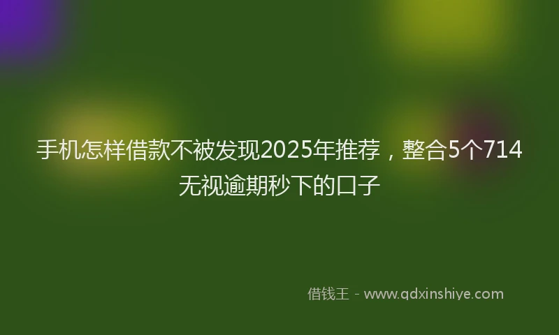 手机怎样借款不被发现2025年推荐，整合5个714无视逾期秒下的口子
