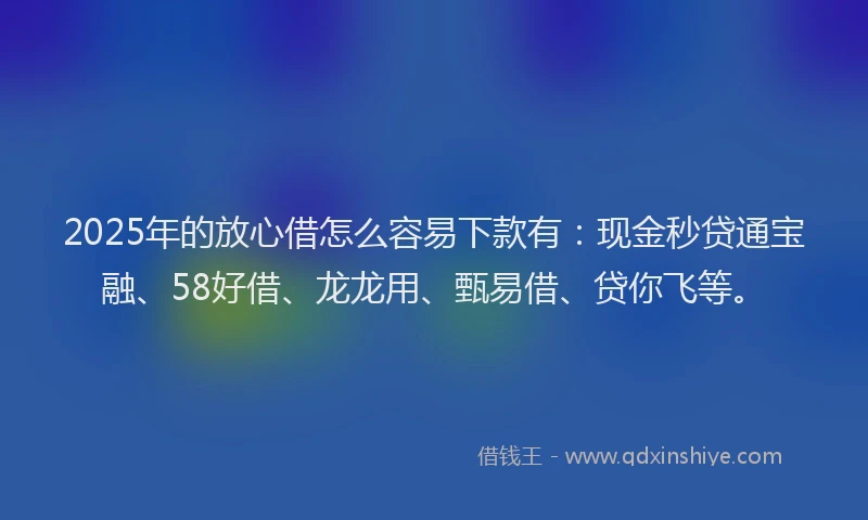 2025年的放心借怎么容易下款有：现金秒贷通宝融、58好借、龙龙用、甄易借、贷你飞等。