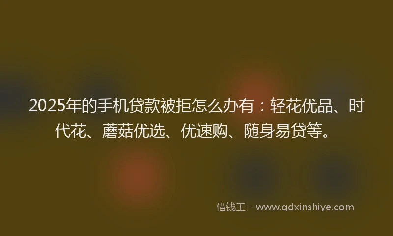 2025年的手机贷款被拒怎么办有：轻花优品、时代花、蘑菇优选、优速购、随身易贷等。
