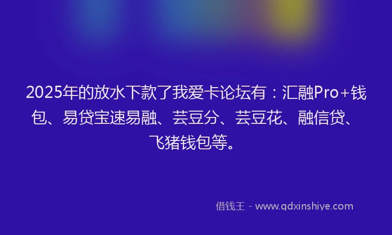 2025年的放水下款了我爱卡论坛有：汇融Pro+钱包、易贷宝速易融、芸豆分、芸豆花、融信贷、飞猪钱包等。
