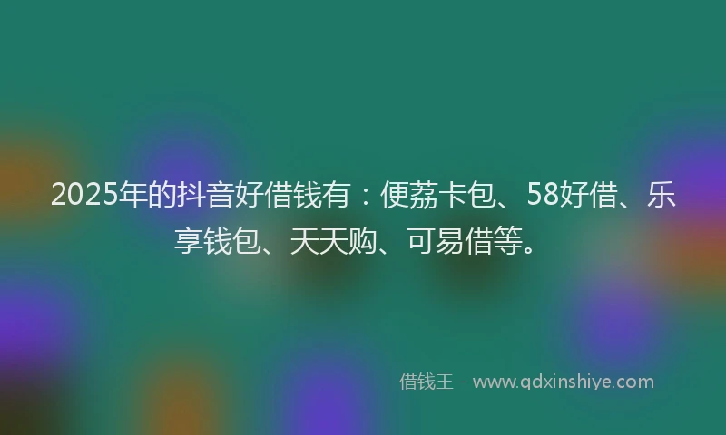 2025年的抖音好借钱有：便荔卡包、58好借、乐享钱包、天天购、可易借等。