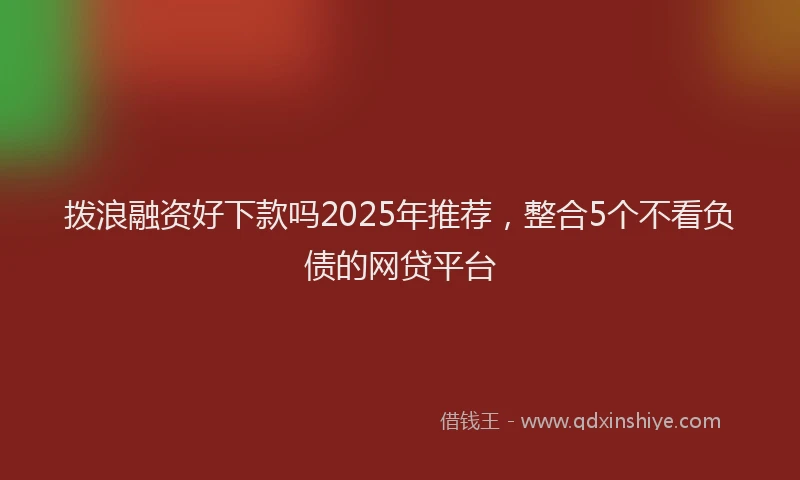 拨浪融资好下款吗2025年推荐，整合5个不看负债的网贷平台
