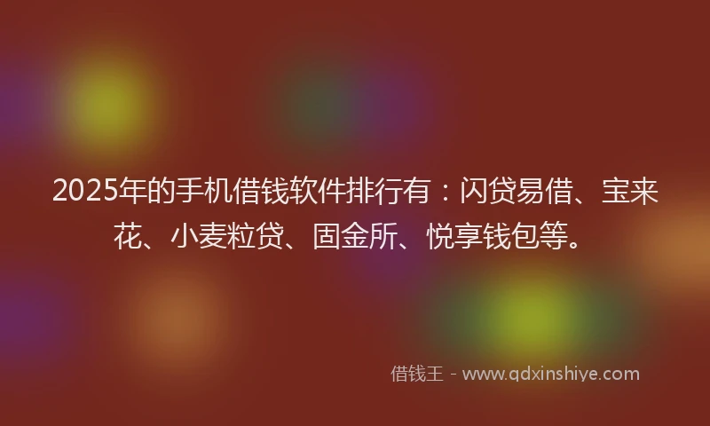 2025年的手机借钱软件排行有：闪贷易借、宝来花、小麦粒贷、固金所、悦享钱包等。
