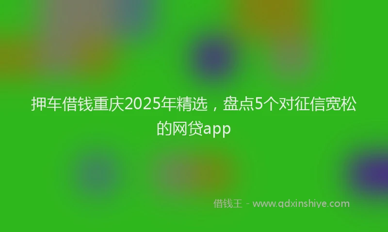 押车借钱重庆2025年精选，盘点5个对征信宽松的网贷app