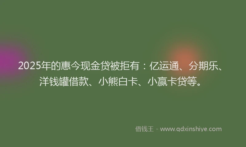 2025年的惠今现金贷被拒有：亿运通、分期乐、洋钱罐借款、小熊白卡、小赢卡贷等。