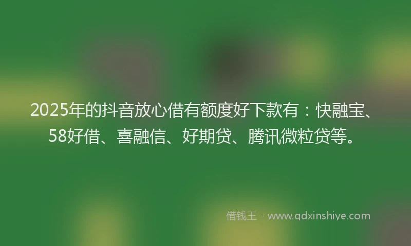2025年的抖音放心借有额度好下款有：快融宝、58好借、喜融信、好期贷、腾讯微粒贷等。