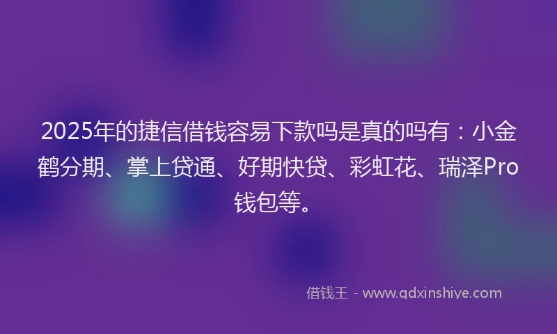 2025年的捷信借钱容易下款吗是真的吗有：小金鹤分期、掌上贷通、好期快贷、彩虹花、瑞泽Pro钱包等。
